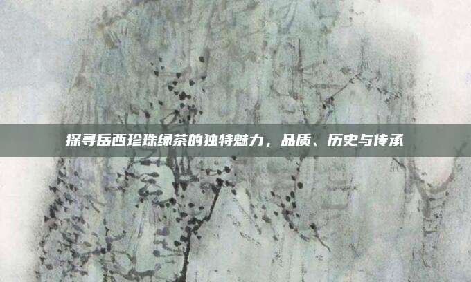 探寻岳西珍珠绿茶的独特魅力，品质、历史与传承