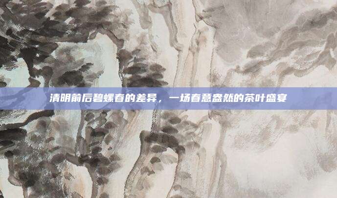 清明前后碧螺春的差异，一场春意盎然的茶叶盛宴
