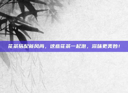 花茶搭配新风尚，这些花茶一起泡，滋味更美妙！