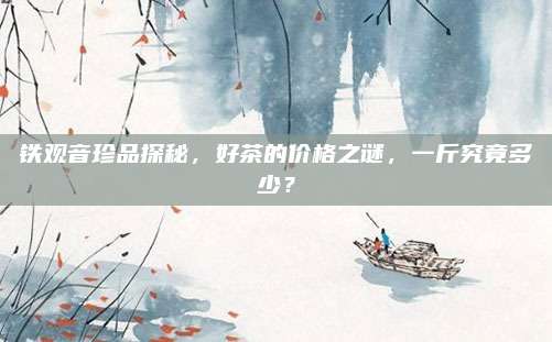 铁观音珍品探秘,好茶的价格之谜,一斤究竟多少?