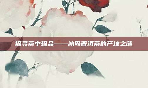 探寻茶中珍品——冰岛普洱茶的产地之谜