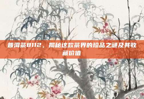 普洱茶8112，揭秘这款茶界的珍品之谜及其收藏价值