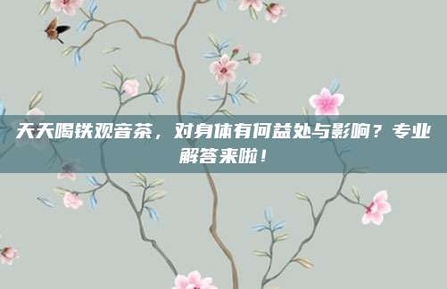 天天喝铁观音茶，对身体有何益处与影响？专业解答来啦！