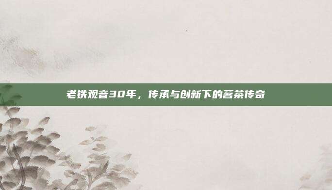 老铁观音30年，传承与创新下的茗茶传奇