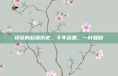 绿茶的起源历史，千年茗香，一叶知秋