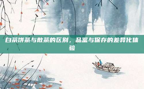 白茶饼茶与散茶的区别，品鉴与保存的差异化体验
