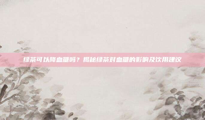 绿茶可以降血糖吗？揭秘绿茶对血糖的影响及饮用建议