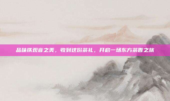品味铁观音之美，收到这份茶礼，开启一场东方茶香之旅