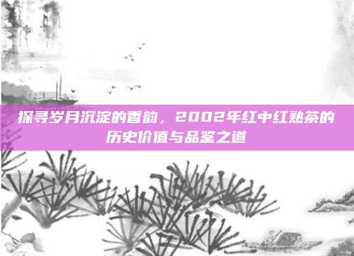探寻岁月沉淀的香韵，2002年红中红熟茶的历史价值与品鉴之道