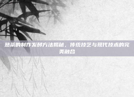 熟茶的制作发酵方法揭秘,传统技艺与现代技术的完美融合