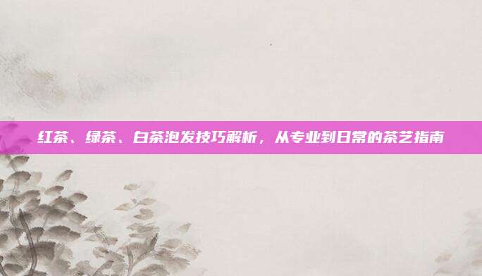 红茶、绿茶、白茶泡发技巧解析，从专业到日常的茶艺指南