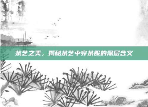 茶艺之美,揭秘茶艺中穿茶服的深层含义