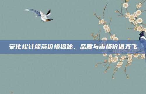 安化松针绿茶价格揭秘,品质与市场价值齐飞