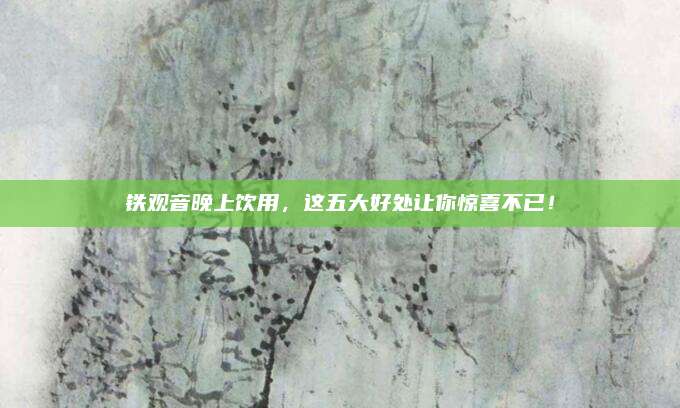 铁观音晚上饮用，这五大好处让你惊喜不已！