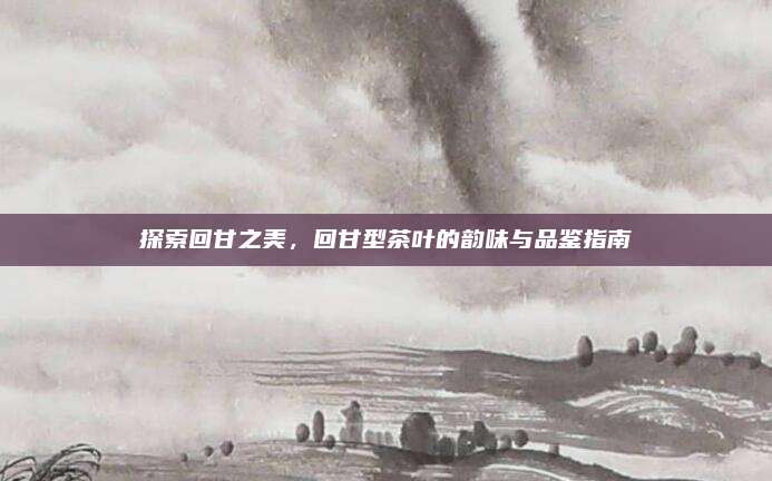 探索回甘之美,回甘型茶叶的韵味与品鉴指南
