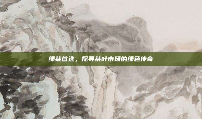 绿茶首选,探寻茶叶市场的绿色传奇
