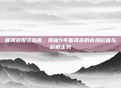 普洱茶投资指南，揭秘5年普洱茶的市场价值与价格走势