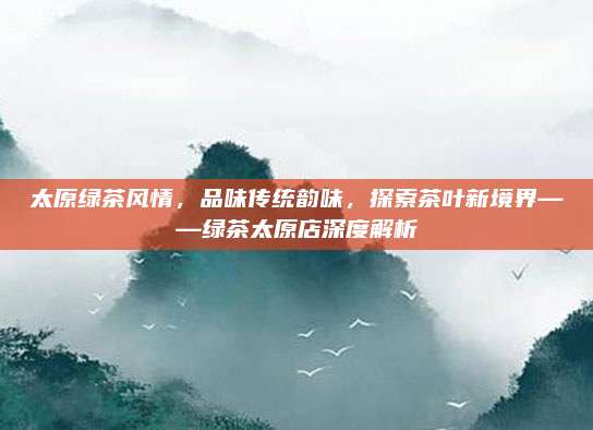 太原绿茶风情，品味传统韵味，探索茶叶新境界——绿茶太原店深度解析