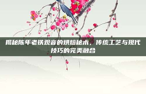 揭秘陈年老铁观音的烘焙秘术，传统工艺与现代技巧的完美融合
