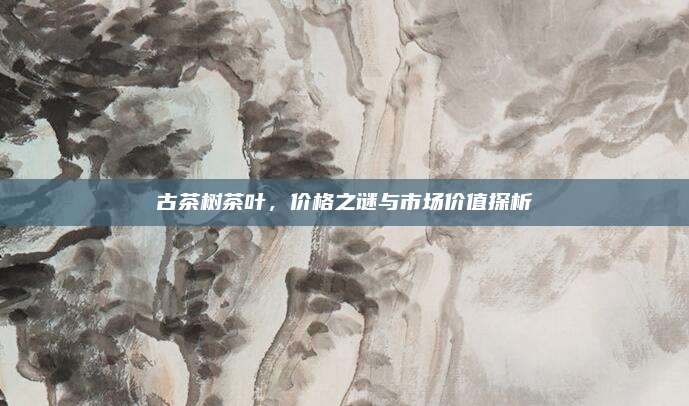 古茶树茶叶，价格之谜与市场价值探析