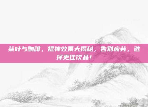 茶叶与咖啡,提神效果大揭秘,告别疲劳,选择更佳饮品!