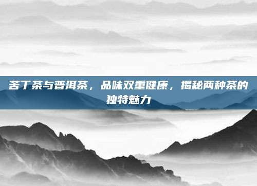苦丁茶与普洱茶，品味双重健康，揭秘两种茶的独特魅力