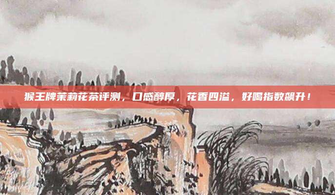猴王牌茉莉花茶评测,口感醇厚,花香四溢,好喝指数飙升!