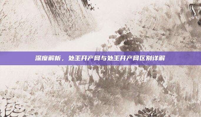 深度解析，处王开产网与处王开产网区别详解