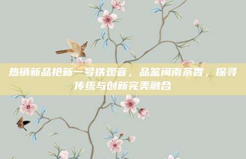 热销新品抢新一号铁观音，品鉴闽南茶香，探寻传统与创新完美融合