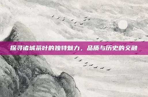 探寻诸城茶叶的独特魅力，品质与历史的交融