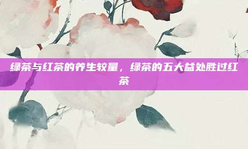 绿茶与红茶的养生较量，绿茶的五大益处胜过红茶