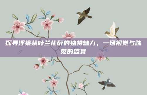 探寻浮梁茶叶兰花醉的独特魅力，一场视觉与味觉的盛宴