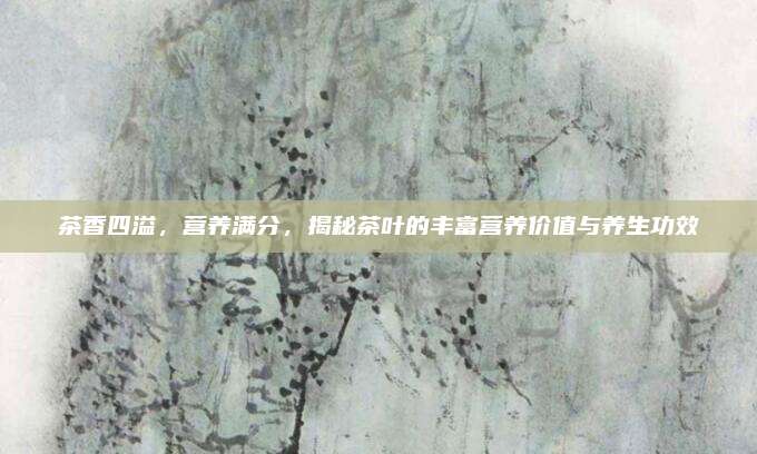 茶香四溢，营养满分，揭秘茶叶的丰富营养价值与养生功效