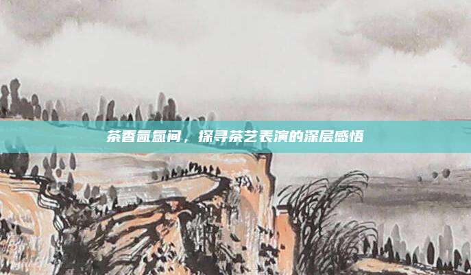 茶香氤氲间,探寻茶艺表演的深层感悟