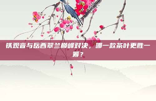 铁观音与岳西翠兰巅峰对决，哪一款茶叶更胜一筹？