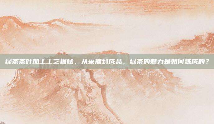绿茶茶叶加工工艺揭秘，从采摘到成品，绿茶的魅力是如何炼成的？