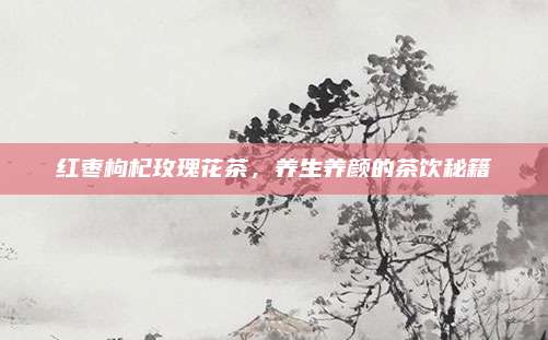 红枣枸杞玫瑰花茶，养生养颜的茶饮秘籍