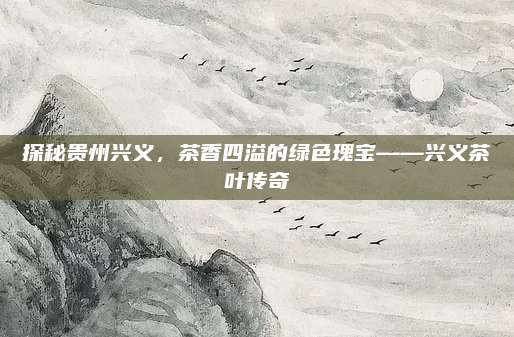 探秘贵州兴义，茶香四溢的绿色瑰宝——兴义茶叶传奇