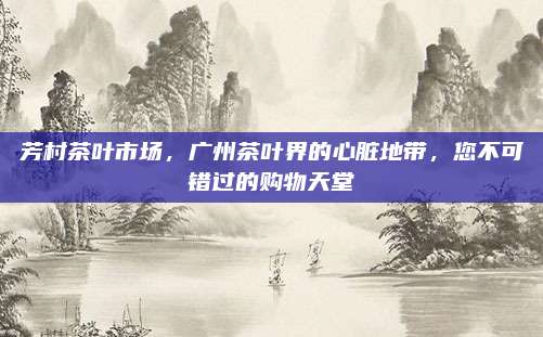 芳村茶叶市场，广州茶叶界的心脏地带，您不可错过的购物天堂
