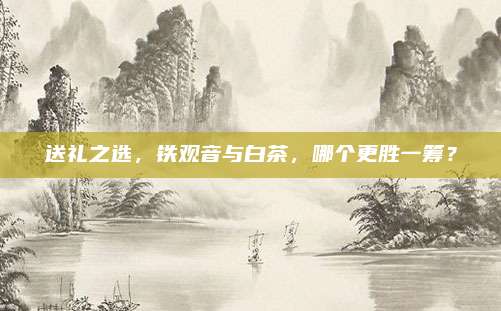 送礼之选，铁观音与白茶，哪个更胜一筹？