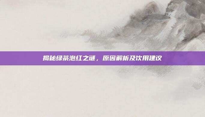 揭秘绿茶泡红之谜，原因解析及饮用建议
