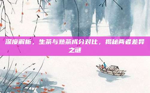 深度解析，生茶与熟茶成分对比，揭秘两者差异之谜
