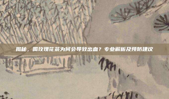揭秘，喝玫瑰花茶为何会导致出血？专业解析及预防建议