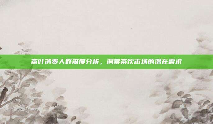 茶叶消费人群深度分析，洞察茶饮市场的潜在需求