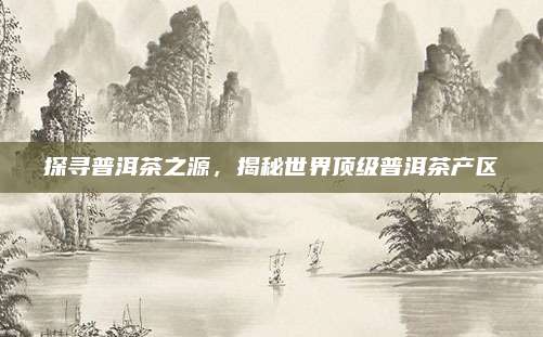探寻普洱茶之源，揭秘世界顶级普洱茶产区