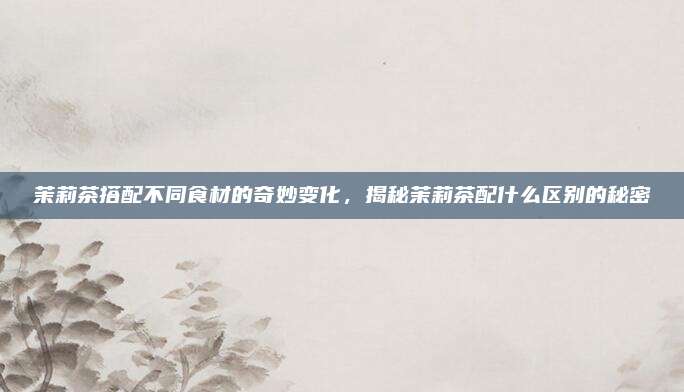 茉莉茶搭配不同食材的奇妙变化，揭秘茉莉茶配什么区别的秘密