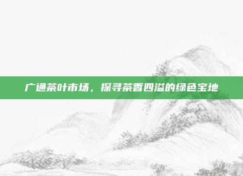 广通茶叶市场,探寻茶香四溢的绿色宝地
