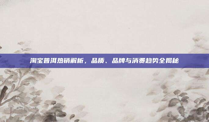 淘宝普洱热销解析，品质、品牌与消费趋势全揭秘