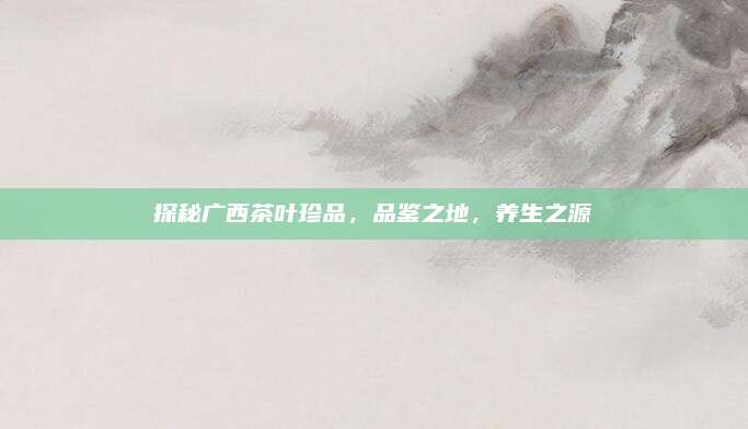 探秘广西茶叶珍品，品鉴之地，养生之源
