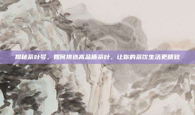 揭秘茶叶号,如何挑选高品质茶叶,让你的茶饮生活更精致
